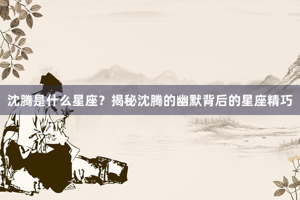沈腾是什么星座？揭秘沈腾的幽默背后的星座精巧